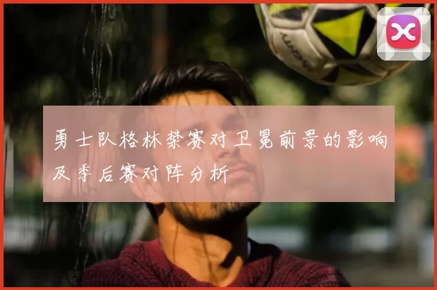 勇士队格林禁赛对卫冕前景的影响及季后赛对阵分析